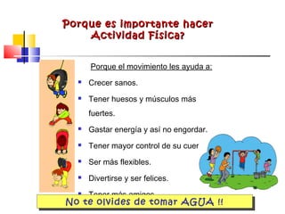 Porque es importante hacerPorque es importante hacer
Actividad Física?Actividad Física?
Porque el movimiento les ayuda a:
 Crecer sanos.
 Tener huesos y músculos más
fuertes.
 Gastar energía y así no engordar.
 Tener mayor control de su cuerpo.
 Ser más flexibles.
 Divertirse y ser felices.
 Tener más amigos.
No te olvides de tomar AGUA !!
 