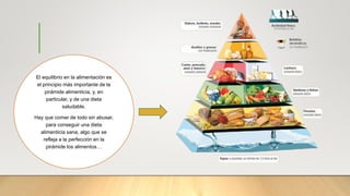 El equilibrio en la alimentación es
el principio más importante de la
pirámide alimenticia, y, en
particular, y de una dieta
saludable.
Hay que comer de todo sin abusar,
para conseguir una dieta
alimenticia sana, algo que se
refleja a la perfección en la
pirámide los alimentos…
 