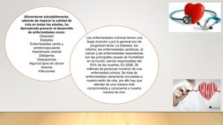 Alimentarse saludablemente,
además de mejorar la calidad de
vida en todas las edades, ha
demostrado prevenir el desarrollo
de enfermedades como:
Obesidad
Diabetes
Enfermedades cardio y
cerebrovasculares
Hipertensión arterial
Dislipemia
Osteoporosis
Algunos tipos de cáncer
Anemia
Infecciones
Las enfermedades crónicas tienen una
larga duración y por lo general son de
progresión lenta. La diabetes, los
infartos, las enfermedades cardíacas, el
cáncer y las enfermedades respiratorias
son las principales causas de mortalidad
en el mundo, siendo responsables del
63% de las muertes. En 2008, 36
millones de personas murieron de una
enfermedad crónica. Se trata de
enfermedades claramente vinculadas a
nuestro estilo de vida, por ello hay que
atender de una manera más
comprometida y consciente a nuestra
manera de vivir.
 