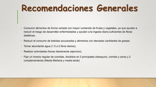 Recomendaciones Generales
• Consumir alimentos de forma variada con mayor contenido de frutas y vegetales, ya que ayudan a
reducir el riesgo de desarrollar enfermedades y ayudan a la ingesta diaria suficientes de fibras
dietéticas..
• Reducir el consumo de bebidas azucaradas y alimentos con elevadas cantidades de grasas.
• Tomar abundante agua (1.5 a 2 litros diarios).
• Realizar actividades físicas diariamente (ejercicio).
• Fijar un horario regular de comidas, divididos en 3 principales (desayuno, comida y cena) y 2
complementarias (Media Mañana y media tarde)
 