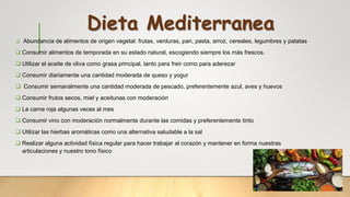 Dieta Mediterranea
 Abundancia de alimentos de origen vegetal: frutas, verduras, pan, pasta, arroz, cereales, legumbres y patatas
 Consumir alimentos de temporada en su estado natural, escogiendo siempre los más frescos.
 Utilizar el aceite de oliva como grasa principal, tanto para freir como para aderezar
 Consumir diariamente una cantidad moderada de queso y yogur
 Consumir semanalmente una cantidad moderada de pescado, preferentemente azul, aves y huevos
 Consumir frutos secos, miel y aceitunas con moderación
 La carne roja algunas veces al mes
 Consumir vino con moderación normalmente durante las comidas y preferentemente tinto
 Utilizar las hierbas aromáticas como una alternativa saludable a la sal
 Realizar alguna actividad física regular para hacer trabajar al corazón y mantener en forma nuestras
articulaciones y nuestro tono físico
 