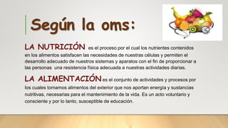 Según la oms:
LA NUTRICIÓN es el proceso por el cual los nutrientes contenidos
en los alimentos satisfacen las necesidades de nuestras células y permiten el
desarrollo adecuado de nuestros sistemas y aparatos con el fin de proporcionar a
las personas una resistencia física adecuada a nuestras actividades diarias.
LA ALIMENTACIÓNes el conjunto de actividades y procesos por
los cuales tomamos alimentos del exterior que nos aportan energía y sustancias
nutritivas, necesarias para el mantenimiento de la vida. Es un acto voluntario y
consciente y por lo tanto, susceptible de educación.
 