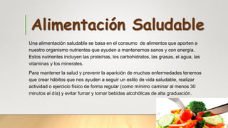 Alimentación Saludable
Una alimentación saludable se basa en el consumo de alimentos que aporten a
nuestro organismo nutrientes que ayuden a mantenernos sanos y con energía.
Estos nutrientes incluyen las proteínas, los carbohidratos, las grasas, el agua, las
vitaminas y los minerales.
Para mantener la salud y prevenir la aparición de muchas enfermedades tenemos
que crear hábitos que nos ayuden a seguir un estilo de vida saludable, realizar
actividad o ejercicio físico de forma regular (como mínimo caminar al menos 30
minutos al día) y evitar fumar y tomar bebidas alcohólicas de alta graduación.
 
