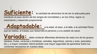 Suficiente: la cantidad de alimentos ha de ser la adecuada para
mantener el peso dentro de los rangos de normalidad y, en los niños, lograr un
crecimiento y desarrollo proporcional.
Adaptadable: a la edad, al sexo, a la talla, a la actividad física
que se realiza, al trabajo que desarrolla la persona y a su estado de salud.
Variada: debe contener diferentes alimentos de cada uno de los grupos
(lácteos, frutas, verduras y hortalizas, cereales, legumbres, carnes y aves, pescados,
etc.), a mayor variedad, habrá también una mayor seguridad de garantizar todos los
nutrientes necesarios en nuestra dieta.
 