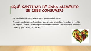 ¿QUÉ CANTIDAD DE CADA ALIMENTO
SE DEBE CONSUMIR?
La cantidad está unido a la ración o porción del alimento.
Por ración entendemos la cantidad o porción de alimento adecuada a la medida
de un plato “normal”; también puede hacer referencia a una o diversas unidades:
huevo, yogur, piezas de fruta, etc.
 