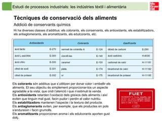 Estudi de processos industrials: les indústries tèxtil i alimentària   Tècniques de conservació dels aliments   Addició de conservants químics Hi ha diverses classes d’additius: els colorants, els conservants, els antioxidants, els estabilitzadors, els antiaglomerants, els aromatitzants, els edulcorants, etc. Els  colorants  són additius que s’utilitzen per donar color i embellir els aliments. El seu objectiu és simplement proporcionar-los un aspecte agradable a la vista, que cridi l’atenció i que n’estimuli la venda. Els  antioxidants  retarden l’oxidació dels greixos dels aliments i així eviten que tinguin mal gust, facin pudor i perdin el valor nutritiu. Els  estabilitzadors  mantenen l’aspecte i la textura del producte. Els  antiaglomerants  eviten, per exemple, que els productes en pols s’endureixin i facin grumolls. Els  aromatitzants  proporcionen aroma i els edulcorants aporten gust dolç. 