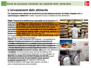 Estudi de processos industrials: les indústries tèxtil i alimentària   L’envasament dels aliments   Per conservar adequadament els aliments cal que estiguin protegits de l’acció d’agents externs que els puguin alterar o fer malbé. Aquesta funció la realitza l’envàs alimentari. L’envàs  és un recipient dins del qual es posa el producte i que ha de complir les funcions de conservar-lo, protegir-lo i transportar-lo. També té una funció comercial, ja que millora la presentació dels aliments i els fa més apetitosos i atractius. Actualment hi ha una gran varietat d’envasos, de mides, formes i colors diferents, molt relacionats amb els sistemes de conservació emprats. L’envàs, a més d’afavorir la conservació de l’aliment, facilitar-ne el transport i millorar-ne la presentació, ha de possibilitar l’obtenció de productes sanitàriament més segurs, adequats a les diferents necessitats i més còmodes d’utilitzar. Els materials més utilitzats per a la fabricació d’envasos són el vidre, el plàstic, el paper i el cartó, la llauna i l’alumini. Vidre . És un dels materials més tradicionals per a l’envasament d’aliments i, malgrat haver estat substituït en molts casos per altres materials com el plàstic, té moltes qualitats: és transparent, higiènic, indeformable i es pot reciclar amb facilitat. Tanmateix, té els inconvenients de ser fràgil i deixar passar la llum. S’utilitza per envasar diferents tipus d’aliments: líquids, salses, maioneses, melmelades, fruites, verdures, patés, etc. Plàstic . És un dels materials més utilitzats, i ha desplaçat la utilització d’altres materials tradicionals, com el vidre o la porcellana. Presenta com a avantatges principals que té un preu baix i el fet que és molt lleuger, sobretot en comparació amb el vidre, la qual cosa en facilita el transport i l’emmagatzematge.  Tanmateix, té l’inconvenient que no tots els plàstics són reciclables i no es destrueixen fàcilment un cop utilitzats, la qual cosa complica encara més el problema de l’eliminació de residus. Es fan servir per guardar líquids, pastes, congelats, galetes, etc. Paper i cartró . Són materials que permeten la transpiració dels aliments. Tenen l’avantatge que són biodegradables i fàcils de reciclar. Aquests materials també formen part d’altres envasos, com l’anomenat  Tetra Brik , fabricat formant capes amb paper, cartró, alumini i plàstic. És molt utilitzat actualment per envasar una gran varietat de líquids: llet, sucs, vi, etc. La seva forma rectangular en facilita enormement l’emmagatzematge; en canvi, la capa d’alumini que conté en el seu interior en dificulta el reciclatge . Llauna . Són envasos d’acer dolç recoberts interiorment d’estany, vernís, esmalt o plàstic per evitar-ne l’oxidació. Preserven els aliments de l’acció de la llum i són resistents als cops. S’utilitzen per envasar llegums, verdures, fruites en almívar, precuinats, conserves de peix, etc. Alumini . Es tracta d’un material lleuger i inoxidable, molt resistent a l’atac de certs líquids. Es fa servir en la fabricació d’envasos de begudes refrescants. També el trobem a les tapes dels iogurts i similars, i com a recobriment de certs embotits. 