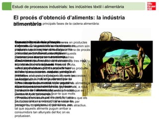 Estudi de processos industrials: les indústries tèxtil i alimentària   El procés d’obtenció d’aliments: la indústria alimentària   Fem un repàs de les principals fases de la cadena alimentària: Obtenció de matèries primeres . L’agricultura, la pesca i la ramaderia ens proporcionen la majoria de matèries primeres per a l’alimentació. Algunes matèries primeres ja són aliments que consumim directament tal com s’obtenen; són els anomenats  aliments frescos  (fruita, verdura, peix, carn...). En canvi, n’hi ha d’altres que consumim després que siguin sotmeses a un procés d’elaboració, com les olives per obtenir oli, el gra de blat per fer farina i després pa, o el raïm per produir vi. Aquests productes transformats o precuinats els anomenem aliments elaborats (embotits, pastes, dolços, pa, oli, vi...). Transformació de matèries primeres  en productes elaborats. La majoria dels aliments que consumim són elaborats i, per tant, han sofert alguna mena de procés previ abans d’arribar al consumidor. Aquests processos es duen a terme a les indústries alimentàries i poden ser molt diversos. Els tres més importants són els següents: –  Procés d’elaboració . En aquesta fase es produeix la transformació de les matèries primeres en productes elaborats, mitjançant diferents processos tecnològics. –  Procés de conservació . Una vegada els aliments ja estan elaborats, cal sotmetre’ls, generalment, a nous processos de transformació amb la finalitat que es conservin molt més temps. –  Procés d’envasament . Finalment, i abans que els productes arribin al mercat, cal envasar-los per protegir-los o, simplement, per fer-los més atractius. Comercialització dels aliments elaborats . En la prehistòria, els aliments es produïen i es consumien dins d’una petita comunitat autosuficient; aquest tipus d’economia s’anomenava  economia d’autoconsum . Avui dia, vivim en una economia de mercat, la qual cosa vol dir que el productor no genera productes per satisfer el seu consum, sinó per vendre’ls al mercat.  La finalitat de la  indústria   alimentària  és donar resposta de manera cada cop més eficient a una necessitat bàsica de l’ésser humà com és l’alimentació. Quan vas a comprar, pots fixar-te que molts aliments provenen de països molt llunyans. És necessària una extraordinària xarxa de transports, magatzems i distribuïdors, per tal que aquests aliments puguin arribar a consumidors tan allunyats del lloc on es produeixen. 