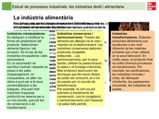 Estudi de processos industrials: les indústries tèxtil i alimentària   La indústria alimentària  Fins a l’aparició del foc, fa aproximadament 250 000 anys, tots els aliments es menjaven crus. Es consumien tal com s’obtenien de la natura, de la caça i de la recol·lecció, sense ser sotmesos a cap procés d’elaboració. Amb l’ús del foc, alguns aliments com la carn i el peix es començaren a consumir cuinats. Aquesta pràctica comportà l’aplicació d’un primer procés d’elaboració. La possibilitat de menjar aliments rostits va significar una autèntica revolució en la dieta humana. Més tard, amb el naixement de les primeres civilitzacions, van augmentar les necessitats alimentàries d’una població que cada cop era més nombrosa. L’exigència de disposar d’aliments durant tot l’any va accentuar la necessitat d’emmagatzemar part de la collita, i va afavorir el naixement de noves tècniques d’elaboració i conservació d’aliments, com fer pa, salar el peix o fermentar les begudes. Aquests dos processos, l’elaboració i la conservació dels aliments, que es van començar a aplicar ja fa més de dos mil anys, continuen sent la base de la  indústria alimentària  dels nostres dies. Actualment, els canvis socials, el ritme de la vida moderna i la incorporació de la dona al món laboral són factors que estimulen la necessitat de produir aliments elaborats i precuinats, que requereixin poc temps de preparació i que es puguin conservar durant molt de temps. Podem considerar la cuina com la primera indústria alimentària que la humanitat ha fet servir per elaborar i conservar aliments. Els cuinem per fer-los més digeribles i mengívols. Tot i que consumim aliments frescos, també fem servir un gran nombre d’aliments que han sofert alguna transformació per mitjà de processos industrials. Els aliments que produeix la indústria alimentària han de posseir els components nutritius adequats, les condicions sanitàries necessàries, un preu assequible i les característiques organolèptiques (gust, aroma i textura) idònies que els facin atraients i aptes per al consum humà. Per això, les indústries alimentàries duen a terme processos d’elaboració molt variats segons l’aliment que volen elaborar. Fins i tot en el cas dels productes frescos, com la fruita i la verdura, la indústria alimentària els sotmet a processos de neteja, calibratge i envasament. Així doncs, segons el tractament que reben les matèries primeres, podem classificar les indústries alimentàries en les classes següents: Indústries manipuladores . Es dediquen a modificar la forma de presentació del producte. Seleccionen aliments frescos i els envasen. És el cas de les indústries envasadores i dels escorxadors. En un escorxador se sacrifica l’animal i després es passa a les sales d’especejament, on s’esquartera, es talla i es deixa a punt per a la seva comercialització a les botigues. Una part molt important d’aquesta producció es reserva per a un nou procés, que pot ser de conservació o de transformació. Indústries conserveres i semiconserveres . Tracten els aliments per allargar-ne la vida i retardar-ne el deteriorament. Les indústries conserveres elaboren productes congelats, enllaunats... Les semiconserveres, per la seva banda, utilitzen la pasteurització, la salaó o el fumatge d’aliments. Més endavant descriurem les tècniques que fan servir.Abans de poder ser consumit, el vi ha de passar per un procés de transformació. Per exemple, la carn es pot sotmetre a tractaments de conservació, com la congelació, o semiconservació com l’assecat i la salaó dels pernils. Indústries transformadores . Elaboren productes alimentaris que acostumen a ser molt diferents de les matèries primeres que s’han utilitzat en la seva fabricació. En molts casos, el producte final ha sofert diversos processos de transformació. Per exemple, les panificadores, les indústries vinícoles i d’olis, les fàbriques d’embotits, les pastisseries industrials, les indústries de pastes... 