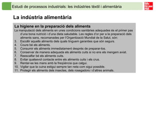 Estudi de processos industrials: les indústries tèxtil i alimentària   La indústria alimentària  La higiene en la preparació dels aliments La manipulació dels aliments en unes condicions sanitàries adequades és el primer pas d’una bona nutrició i d’una dieta saludable. Les regles d’or per a la preparació dels aliments sans, recomanades per l’Organització Mundial de la Salut, són: Escollir aquells aliments dels quals tinguem garanties que són segurs. Coure bé els aliments. Consumir els aliments immediatament després de preparar-los. Conservar de manera adequada els aliments cuits si no ens els mengem aviat. Reescalfar bé els aliments cuits. Evitar qualsevol contacte entre els aliments cuits i els crus. Rentar-se les mans amb la freqüència que calgui. Vigilar que la cuina estigui sempre tan neta com sigui possible. Protegir els aliments dels insectes, dels rosegadors i d’altres animals. 