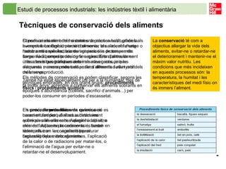Estudi de processos industrials: les indústries tèxtil i alimentària   Tècniques de conservació dels aliments   Conservar els aliments ha estat una pràctica habitual de la humanitat. La deshidratació d’aliments, la salaó, el fumatge o l’adob amb espècies, sucres i greixos són processos de conservació emprats des de fa segles. Eren particularment útils a les tribus transhumants i als navegants, ja que d’aquesta manera podien disposar d’aliments durant molt més temps. També ha estat especialment útil per a la humanitat, des de fa molts anys, aprendre a conservar els aliments sobrants en èpoques d’abundància (collites, sacrifici d’animals...) per poder-los consumir en períodes d’escassetat.  El perfeccionament dels sistemes de conservació, gràcies als avenços tecnològics, permet conservar els aliments d’una manera més satisfactòria durant períodes de temps més llargs. Això permet produir grans quantitats d’aliments en unes zones geogràfiques determinades i consumir-los setmanes o mesos més tard en llocs diferents i allunyats dels de la seva producció. Els mètodes de conservació es poden classificar, segons les tècniques emprades, en dos grans grups:  procediments físics  i  procediments químics . La  conservació  té com a objectius allargar la vida dels aliments, evitar-ne o retardar-ne el deteriorament i mantenir-ne el màxim valor nutritiu. Les condicions que més incideixen en aquests processos són: la temperatura, la humitat i les característiques del medi físic on és immers l’aliment.  Els  procediments   físics  de conservació es caracteritzen perquè s’actua directament sobre els aliments sense afegir-hi cap altre element. Aquests procediments es basen en tècniques com la congelació per aturar l’actuació dels microorganismes, l’aplicació de la calor o de radiacions per matar-los, o l’eliminació de l’aigua per evitar-ne o retardar-ne el desenvolupament. En canvi, els  procediments químics  es basen en l’addició d’altres substàncies químiques als aliments. Aquests additius, a més de facilitar-ne la conservació, també solen influir en les característiques organolèptiques dels aliments. 