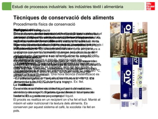 Estudi de processos industrials: les indústries tèxtil i alimentària   Tècniques de conservació dels aliments   Procediments físics de conservació La dessecació És una tècnica de conservació molt antiga. Consisteix a reduir el contingut d’aigua dels aliments usant les condicions ambientals naturals i exposant-los a l’aire.  Exemples: fruites (panses i figues seques), verdures (tomàquets i alls), peixos (bacallà) i carn (embotits). La deshidratació És una tècnica semblant a la dessecació, però en aquest cas el contingut d’aigua dels aliments es redueix per l’acció de la calor artificial. Verdures, hortalisses, triturats de carn o peix, sopes preparades, entre d’altres, se solen conservar per aquest procediment. La liofilització És una tècnica d’eliminació de l’aigua per sublimació en aliments prèviament congelats. La sublimació és el pas de l’estat sòlid a gasós sense passar pel líquid.  El procés es realitza en un recipient on s’ha fet el buit. Manté al màxim el valor nutricional i la textura dels aliments. Es conserven per aquest sistema el cafè, la xocolata i la llet en pols.  Fumatge És una tècnica tradicional i també molt antiga que, a més de deshidratar l’aliment, aprofita les propietats antisèptiques i antibacterianes del fum, i millora les característiques organolèptiques de l’aliment. N’és un bon exemple el salmó fumat. Envasament al buit Tècnica que es basa en eliminar l’aire a l’hora d’envasar els aliments a fi d’evitar l’acció dels agents oxidants. És una tècnica cada cop més utilitzada, especialment en la conservació dels embotits. La irradiació Consisteix a sotmetre els aliments a l’acció de radiacions, semblants als raigs X. S’aconsegueix destruir tota mena de bacteris. És un sistema poc emprat.  Aplicació de calor Són sistemes que es basen en el tractament tèrmic dels aliments, aplicant-los calor, per tal d’eliminar els gèrmens actius que els malmeten. Són molt usats amb la llet i els sucs. Els més importants són la pasteurització i l’esterilització. •  Pasteurització . Procés pel qual s’eliminen els gèrmens patògens (causants de malalties) sense perjudicar la qualitat del producte. Consisteix a escalfar els aliments entre 60 i 90 ºC durant uns segons o minuts, segons cada cas. •  Esterilització . Procés pel qual s’eliminen tot tipus de bacteris. Els aliments se sotmeten, dins del seu envàs, a temperatures que oscil·len entre els ≈100–110 ºC  i els 140 ºC, durant uns quants minuts. Una nova tècnica d’esterilització és el tractament UHT, en què els aliments se sotmeten a una temperatura de 140 ºC durant uns segons. Ex: llet.  Refrigeració i congelació El fred atura l’activitat dels bacteris i manté el valor nutritiu dels aliments. El temps de conservació depèn de la temperatura. Als frigorífics, el nivell de refredament s’indica amb estrelles. Hi ha frigorífics de tres estrelles (–18 ºC), de dues estrelles (–12 ºC) i d’una estrella (–6 ºC). D’acord amb el valor de la temperatura a la qual conservem els aliments, distingim tres processos de conservació mitjançant el fred: la refrigeració, la congelació i la ultracongelació. •  La  refrigeració . Entre 4 i 8 ºC. Els aliments es conserven uns quants dies. •  La  congelació . Entre –5 i –18 ºC. Els aliments es poden conservar fins a 3 mesos. •  La  ultracongelació . Temperatures inferiors a –18 ºC. Els aliments es poden conservar fins a 1 any. 