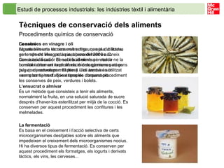 Estudi de processos industrials: les indústries tèxtil i alimentària   Tècniques de conservació dels aliments   Procediments químics de conservació La salaó La salaó és una tècnica molt antiga, que ja s’utilitzava en temps de Mesopotàmia, abans del 2000 a.C. Consisteix a cobrir de sal els aliments per reduir-ne la humitat i crear un medi on els microorganismes no es puguin desenvolupar. El pernil i les anxoves són exemples típics d’aquest tipus de conservació. L’ensucrat o almívar És un mètode que consisteix a tenir els aliments, normalment la fruita, en una solució saturada de sucre després d’haver-los esterilitzat per mitjà de la cocció. Es conserven per aquest procediment les confitures i les melmelades. La fermentació Es basa en el creixement i l’acció selectiva de certs microorganismes desitjables sobre els aliments que impedeixen el creixement dels microorganismes nocius. Hi ha diversos tipus de fermentació. Es conserven per aquest procediment els formatges, els iogurts i derivats làctics, els vins, les cerveses... Conserves en vinagre i oli Alguns aliments es conserven dins una solució àcida, generalment vinagre; aquest procediment es coneix com a acidificació. El medi àcid elimina i retarda considerablement la proliferació dels gèrmens patògens (els que produeixen malalties). L’oli també és utilitzat com a conservant. Són exemples d’aquest procediment les conserves de peix, verdures i bolets. 