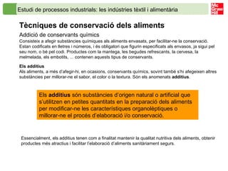 Estudi de processos industrials: les indústries tèxtil i alimentària   Tècniques de conservació dels aliments   Addició de conservants químics Consisteix a afegir substàncies químiques als aliments envasats, per facilitar-ne la conservació. Estan codificats en lletres i números, i és obligatori que figurin especificats als envasos, ja sigui pel seu nom, o bé pel codi. Productes com la mantega, les begudes refrescants, la cervesa, la melmelada, els embotits, ... contenen aquests tipus de conservants. Els additius Als aliments, a més d’afegir-hi, en ocasions, conservants químics, sovint també s’hi afegeixen altres substàncies per millorar-ne el sabor, el color o la textura. Són els anomenats  additius . Els  additius  són substàncies d’origen natural o artificial que s’utilitzen en petites quantitats en la preparació dels aliments per modificar-ne les característiques organolèptiques o millorar-ne el procés d’elaboració i/o conservació. Essencialment, els additius tenen com a finalitat mantenir la qualitat nutritiva dels aliments, obtenir productes més atractius i facilitar l’elaboració d’aliments sanitàriament segurs.  
