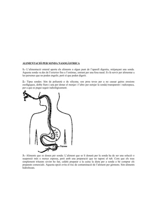 ALIMENTACIÓ PER SONDA NASOGÀSTRICA 
1.- L’alimentació enteral aporta els aliments a algun punt de l’aparell digestiu, mitjançant una sonda. 
Aquesta sonda va des de l’exterior fins a l’estómac, entrant per una fosa nasal. Es fa servir per alimentar a 
les persones que no poden engolir, però sí que poden digerir. 
2.- Tipus sondes: Són de poliuretà o de silicona, son prou toves per a no causar gaires erosions 
esofàgiques, doble llum ( una per donar el menjar i l’altre per netejar la sonda) transparent i radioopaca, 
per a que es pugui seguir radiològicament. 
3.- Aliments que es donen per sonda: L’aliment que se li donarà per la sonda ha de ser una solució o 
suspensió més o menys espessa, però amb una preparació que no taponi el tub. Com que els tous 
simplement triturats sovint ho fan, caldrà preparar a la cuina la dieta per a sonda o bé comprar els 
preparats comercials. Aquesta opció evita el risc de contaminació de l’aliment per gèrmens. Són aliments 
hidrolitzats. 
 