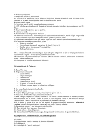 1.- Renteu-vos les mans. 
2.- Explicar al pacient el procediment. 
3.-Col-locar-lo en posició de Fowler. Poseu-li la tovallola damunt del tòrax i feu-li flexionar el coll 
endavant , si no pot d’aquesta postura, el col·locarem en decúbit lateral. 
4.- poseu-vos els guants. 
5.-Comprovar que els orificis nasals funcionen correctament. 
6.-NOX calcular aproximadament la llargada de la sonda que caldrà introduir. Aproximadament uns 45 i 
55 cm. 
7.-Treura la dentadura postissa que no ajusti bé. 
8.-Lubricar la sonda. 
9.-Pacient amb el coll lleugerament flexionat. 
10.- Introduir la sonda fins a la nasofaringe fins que notarem una resistència, donem un got d’aigua amb 
la palleta i demaneu-li que begui. D’aquesta manera ajudem a passar la sonda. 
11.- Introduir la sonda amb el ritme que marqui el pacient fins a la marca que teníem feta amb el NOX. 
12.-Comprovar que està correctament col·locada 
- Sonda no enrotllada 
- Aspirar líquid gàstric amb una xeringa de 50cm3. ( ph < a 3) 
- Escoltar amb el fonendoscopi l’entrada d’aire . 
- Radiografia de tòrax. 
13.-La sonda es fixa amb esparadrap hipoal-lèrgic a la galta del pacient. Es pot fer mitjançant una nansa 
o directament a la galta i desprès passar per darrera de l’orella. 
14.- Traieu-vos els guants i renteu-vos les mans . Deixar al malalt col·locat , enretirar tot el material i 
deixeu l’habitació endreçada. 
15.- Enregistrar en el full de seguiment d’infermeria. 
©) Administració de l’aliment: 
1.- Renta’t les mans 
2.- Preparar una safata amb: 
- Guants estèrils 
- Un got amb aigua 
- Una tovallola 
- Una ronyonera 
- Una xeringa de 50cm3 
- El tap per a l’extrem de la sonda 
- L’aliment preparat segons les indicacions mèdiques. 
3.-Col-locar al pacient en posició de Fowler. 
4.-Posa’t els guants. 
5.- Aspirar el líquid gàstric per la sonda per a comprovar que tot esta bé. 
6.-Netejar uns 30-50 cm3 d’aigua per a eliminar-ne l’aire. 
7.-Amb xeringa : omplir-la d’aliment, connecta-la a la sonda i buidar lentament de manera que tardis 
aproximadament uns 10 minuts ( 200ml de volum en cada menjada). També es pot utilitzar la xeringa 
com a recipient. La velocitat de buidat es regula aixecant o baixant la xeringa. 
8.-Si li donem el menjar d’un sac o d’una ampolla de preparat comercial, s’anomena alimentació 
continua , penja’ls d’un peu de sèrum, connecta’ls a la sonda i ajusta la velocitat. 
9.- Passa aigua, assegura’t que la sonda no esta obstruïda. 
10.- Tapa la sonda fins a la propera alimentació. 
11.- Neteja la boca i el nas del pacient. 
12.- Deixa al pacient 45 a 60 minuts assegut. Enregistra en la història clínica la quantitat d’aliment. 
d) Complicacions amb l’alimentació per sonda nasogàstrica: 
1.-Diarrees 
2.-Regurgitacions, vòmits o sensació de plenitud abdominal. 
3.-Deshidratació 
4.-La inundació de l’aparell respiratori 
 