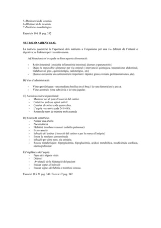 5.-Desinserció de la sonda 
6.-Obstrucció de la sonda 
7.-Molèsties nasofaríngies 
Exercicis 10 i 11 pag. 332 
NUTRICIÓ PARENTERAL 
La nutrició parenteral és l’aportació dels nutrients a l’organisme per una via diferent de l’enteral o 
digestiva, se li donem per via endovenosa. 
A) Situacions en les quals es dóna aquesta alimentació: 
- Repòs intestinal ( malaltia inflamatòria intestinal, diarrees o pancreatitis ) 
- Quan és impossible alimentar per via enteral ( intervenció quirúrgica, traumatisme abdominal, 
malabsorció greu , quimioteràpia, radioteràpia , etc) 
- Quan es necessita una sobrenutrició important i ràpida ( grans cremats, politraumatismes, etc). 
B) Vies d’administració: 
- Venes perifèriques: vena mediana basílica en el braç i la vena femoral en la cuixa. 
- Venes centrals: vena subclàvia o la vena jugular. 
©) Atencions nutrició parenteral: 
- Mantenir net el punt d’inserció del catèter. 
- Cobrir-lo amb un apòsit estèril 
- Canviar el catèter cada quatre dies. 
- L’equip es canvia cada 24 0 48 h. 
- Rentat de mans de manera molt acurada 
D) Riscos de la nutrició: 
- Punxar una artèria 
- Pneumotòrax 
- Flebitis ( trombosi venosa i embòlia pulmonar) 
- Extravasació 
- Infecció del catèter ( inserció del catèter o per la manca d’asèpsia) 
- Bossa de nutrients contaminada 
- Infecció per altre punt, via urinària. 
- Riscos metabòliques: hiperglucèmia, hipoglucèmia, acidosi metabòlica, insuficiència cardíaca, 
edema pulmonar 
E) Vigilància de l’equip: 
- Presa dels signes vitals 
- Diüresi 
- Avaluació de la hidratació del pacient 
- Buscar signes d’infecció 
- Buscar signes de flebitis o trombosi venosa. 
Exercici 18 i 20 pag. 340. Exercici 2 pag. 342 
 