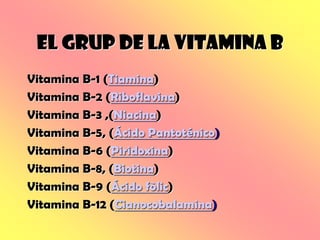 EL GRUP DE LA VITAMINA B
Vitamina B-1 (Tiamina)
Vitamina B-2 (Riboflavina)
Vitamina B-3 ,(Niacina)
Vitamina B-5, (Ácido Pantoténico)
Vitamina B-6 (Piridoxina)
Vitamina B-8, (Biotina)
Vitamina B-9 (Ácido fòlic)
Vitamina B-12 (Cianocobalamina)
 