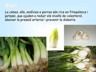 Blanc
La cebes, alls, endívies o porros són rics en fitoquímics i
potassi, que ajuden a reduir els nivells de colesterol,
abaixar la pressió arterial i prevenir la diabetis.
 