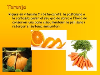 Taronja
Riques en vitamina C i beta-carotè, la pastanaga o
  la carbassa posen el seu gra de sorra a l'hora de
  conservar una bona visió, mantenir la pell sana i
  reforçar el sistema immunitari.
 