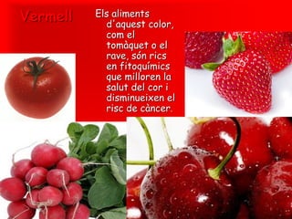 Vermell   Els aliments
            d'aquest color,
            com el
            tomàquet o el
            rave, són rics
            en fitoquímics
            que milloren la
            salut del cor i
            disminueixen el
            risc de càncer.
 