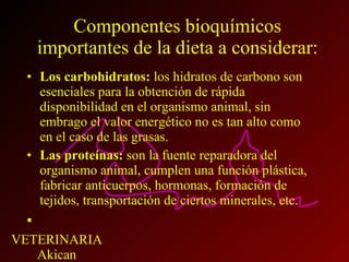 Componentes bioquímicos importantes de la dieta a considerar: Los carbohidratos:  los hidratos de carbono son esenciales para la obtención de rápida disponibilidad en el organismo animal, sin embrago el valor energético no es tan alto como en el caso de las grasas. Las proteínas:  son la fuente reparadora del organismo animal, cumplen una función plástica, fabricar anticuerpos, hormonas, formación de tejidos, transportación de ciertos minerales, etc. 