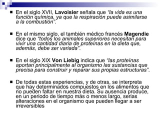 En el siglo XVII,  Lavoisier  señala que  “la vida es una función química, ya que la respiración puede asimilarse a la combustión” .  En el mismo siglo, el también médico francés  Magendie  dice que  “todos los animales superiores necesitan para vivir una cantidad diaria de proteínas en la dieta que, además, debe ser variada” . En el siglo XIX  Von Liebig  indica que  “las proteínas aportan principalmente al organismo las sustancias que precisa para construir y reparar sus propias estructuras” . De todas estas experiencias, y de otras, se interpreta que hay determinados compuestos en los alimentos que no pueden faltar en nuestra dieta. Su ausencia produce, en un periodo de tiempo más o menos largo, serias alteraciones en el organismo que pueden llegar a ser irreversibles 