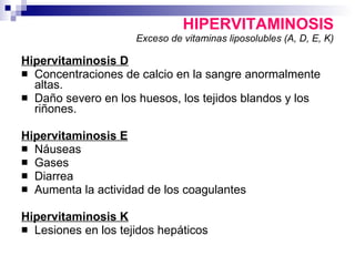 HIPERVITAMINOSIS Exceso de vitaminas liposolubles (A, D, E, K) Hipervitaminosis D Concentraciones de calcio en la sangre anormalmente altas. Daño severo en los huesos, los tejidos blandos y los riñones.  Hipervitaminosis E Náuseas  Gases Diarrea  Aumenta la actividad de los coagulantes  Hipervitaminosis K Lesiones en los tejidos hepáticos 