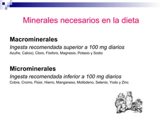 Minerales necesarios en la dieta Macrominerales Ingesta recomendada superior a 100 mg diarios   Azufre, Calcio), Cloro, Fósforo, Magnesio, Potasio y Sodio  Microminerales Ingesta recomendada inferior a 100 mg diarios   Cobre, Cromo, Flúor, Hierro, Manganeso, Molibdeno, Selenio, Yodo y Zinc  