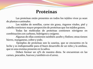 ProteínasLas proteínas están presentes en todos los tejidos vivos ya sean de plantas o animales. Los tejidos de semillas, carne sin grasa, órganos vitales, piel y cabello contienen mayor proporción de proteínas que los tejidos grasos. 	Todas las moléculas de proteínas contienen nitrógeno en combinación con carbono, hidrógeno y oxígeno.	Algunas de ellas contienen también azufre y fósforo; otras tienen hierro, manganeso, cobre y yodo. Ejemplos de proteínas son la caseína, que se encuentra en la leche y es indispensable para el buen desarrollo de un niño y la amilasa, que es una enzima presente en la saliva. Deben formar un 15% de nuestra dieta. Se encuentran en las carnes, pescados, huevos y también en el arroz.