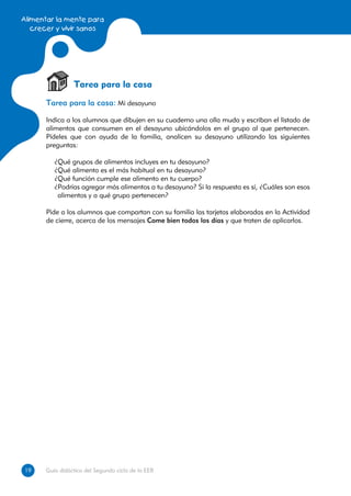 Alimentar la mente para
   crecer y vivir sanos




                Tarea para la casa
      Tarea para la casa: Mi desayuno

      Indica a los alumnos que dibujen en su cuaderno una olla muda y escriban el listado de
      alimentos que consumen en el desayuno ubicándolos en el grupo al que pertenecen.
      Pídeles que con ayuda de la familia, analicen su desayuno utilizando las siguientes
      preguntas:

         ¿Qué grupos de alimentos incluyes en tu desayuno?
         ¿Qué alimento es el más habitual en tu desayuno?
         ¿Qué función cumple ese alimento en tu cuerpo?
         ¿Podrías agregar más alimentos a tu desayuno? Si la respuesta es sí, ¿Cuáles son esos
          alimentos y a qué grupo pertenecen?

      Pide a los alumnos que compartan con su familia las tarjetas elaboradas en la Actividad
      de cierre, acerca de los mensajes Come bien todos los días y que traten de aplicarlos.




19
19    Guía didáctica del Segundo ciclo de la EEB
 