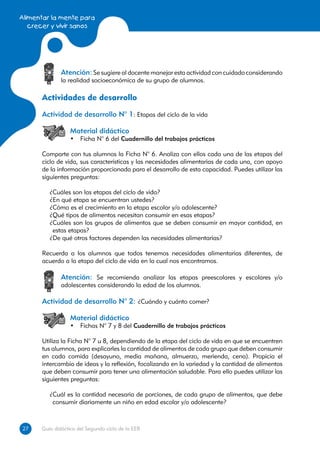 Alimentar la mente para
   crecer y vivir sanos




              Atención: Se sugiere al docente manejar esta actividad con cuidado considerando
              la realidad socioeconómica de su grupo de alumnos.

      Actividades de desarrollo
      Actividad de desarrollo N° 1: Etapas del ciclo de la vida

                  Material didáctico
                  •	 Ficha N° 6 del Cuadernillo del trabajos prácticos

      Comparte con tus alumnos la Ficha N° 6. Analiza con ellos cada una de las etapas del
      ciclo de vida, sus características y las necesidades alimentarias de cada una, con apoyo
      de la información proporcionada para el desarrollo de esta capacidad. Puedes utilizar las
      siguientes preguntas:

         ¿Cuáles son las etapas del ciclo de vida?
         ¿En qué etapa se encuentran ustedes?
         ¿Cómo es el crecimiento en la etapa escolar y/o adolescente?
         ¿Qué tipos de alimentos necesitan consumir en esas etapas?
         ¿Cuáles son los grupos de alimentos que se deben consumir en mayor cantidad, en
          estas etapas?
         ¿De qué otros factores dependen las necesidades alimentarias?

      Recuerda a los alumnos que todos tenemos necesidades alimentarias diferentes, de
      acuerdo a la etapa del ciclo de vida en la cual nos encontramos.

              Atención: Se recomienda analizar las etapas preescolares y escolares y/o
              adolescentes considerando la edad de los alumnos.

      Actividad de desarrollo N° 2: ¿Cuándo y cuánto comer?

                  Material didáctico
                  •	 Fichas N° 7 y 8 del Cuadernillo de trabajos prácticos

      Utiliza la Ficha N° 7 u 8, dependiendo de la etapa del ciclo de vida en que se encuentren
      tus alumnos, para explicarles la cantidad de alimentos de cada grupo que deben consumir
      en cada comida (desayuno, media mañana, almuerzo, merienda, cena). Propicia el
      intercambio de ideas y la reflexión, focalizando en la variedad y la cantidad de alimentos
      que deben consumir para tener una alimentación saludable. Para ello puedes utilizar las
      siguientes preguntas:

         ¿Cuál es la cantidad necesaria de porciones, de cada grupo de alimentos, que debe
          consumir diariamente un niño en edad escolar y/o adolescente?



27
27    Guía didáctica del Segundo ciclo de la EEB
 