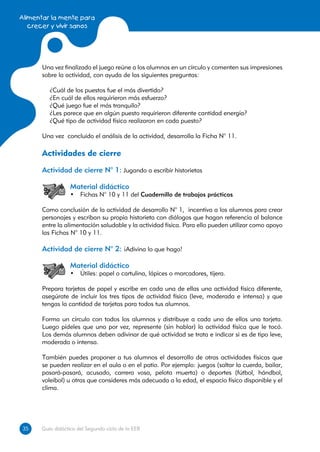 Alimentar la mente para
   crecer y vivir sanos




      Una vez finalizado el juego reúne a los alumnos en un círculo y comenten sus impresiones
      sobre la actividad, con ayuda de las siguientes preguntas:

         ¿Cuál de los puestos fue el más divertido?
         ¿En cuál de ellos requirieron más esfuerzo?
         ¿Qué juego fue el más tranquilo?
         ¿Les parece que en algún puesto requirieron diferente cantidad energía?
         ¿Qué tipo de actividad física realizaron en cada puesto?

      Una vez concluido el análisis de la actividad, desarrolla la Ficha N° 11.

      Actividades de cierre
      Actividad de cierre N° 1: Jugando a escribir historietas

                  Material didáctico
                  •	 Fichas N° 10 y 11 del Cuadernillo de trabajos prácticos

      Como conclusión de la actividad de desarrollo N° 1, incentiva a los alumnos para crear
      personajes y escriban su propia historieta con diálogos que hagan referencia al balance
      entre la alimentación saludable y la actividad física. Para ello pueden utilizar como apoyo
      las Fichas N° 10 y 11.

      Actividad de cierre N° 2: ¡Adivina lo que hago!

                  Material didáctico
                  •	 Útiles: papel o cartulina, lápices o marcadores, tijera.

      Prepara tarjetas de papel y escribe en cada una de ellas una actividad física diferente,
      asegúrate de incluir los tres tipos de actividad física (leve, moderada e intensa) y que
      tengas la cantidad de tarjetas para todos tus alumnos.

      Forma un círculo con todos los alumnos y distribuye a cada uno de ellos una tarjeta.
      Luego pídeles que uno por vez, represente (sin hablar) la actividad física que le tocó.
      Los demás alumnos deben adivinar de qué actividad se trata e indicar si es de tipo leve,
      moderada o intensa.

      También puedes proponer a tus alumnos el desarrollo de otras actividades físicas que
      se pueden realizar en el aula o en el patio. Por ejemplo: juegos (saltar la cuerda, bailar,
      pasará-pasará, acusado, carrera vosa, pelota muerta) o deportes (fútbol, hándbol,
      voleibol) u otras que consideres más adecuada a la edad, el espacio físico disponible y el
      clima.




35
35    Guía didáctica del Segundo ciclo de la EEB
 