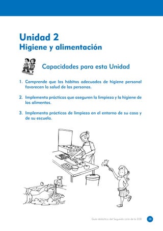 Unidad 2
Higiene y alimentación

            Capacidades para esta Unidad

1.	 Comprende que los hábitos adecuados de higiene personal
    favorecen la salud de las personas.

2.	 Implementa prácticas que aseguren la limpieza y la higiene de
    los alimentos.

3.	 Implementa prácticas de limpieza en el entorno de su casa y
    de su escuela.




                                      Guía didáctica del Segundo ciclo de la EEB   38
 