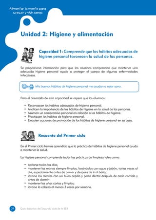 Alimentar la mente para
   crecer y vivir sanos




      Unidad 2: Higiene y alimentación

                      Capacidad 1: Comprende que los hábitos adecuados de
                      higiene personal favorecen la salud de las personas.

      Se proporciona información para que los alumnos comprendan que mantener una
      adecuada higiene personal ayuda a proteger el cuerpo de algunas enfermedades
      infecciosas.


                   Mis buenos hábitos de higiene personal me ayudan a estar sano.


      Para el desarrollo de esta capacidad se espera que los alumnos:

         •	   Reconozcan los hábitos adecuados de higiene personal.
         •	   Analicen la importancia de los hábitos de higiene en la salud de las personas.
         •	   Asuman un compromiso personal en relación a los hábitos de higiene.
         •	   Practiquen los hábitos de higiene personal.
         •	   Ejecuten acciones de promoción de los hábitos de higiene personal en su casa.



                     Recuento del Primer ciclo

      En el Primer ciclo hemos aprendido que la práctica de hábitos de higiene personal ayuda
      a mantener la salud.

      La higiene personal comprende todas las prácticas de limpieza tales como:

         •	 bañarse todos los días;
         •	 mantener las manos siempre limpias, lavándolas con agua y jabón, varias veces al
            día, especialmente antes de comer y después de ir al baño;
         •	 lavarse los dientes con un buen cepillo y pasta dental después de cada comida y
            antes de dormir;
         •	 mantener las uñas cortas y limpias;
         •	 lavarse la cabeza al menos 3 veces por semana.




39
39    Guía didáctica del Segundo ciclo de la EEB
 