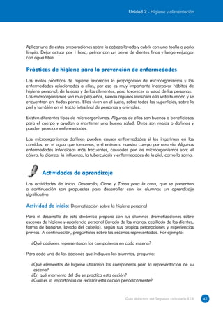 Unidad 2 - Higiene y alimentación




Aplicar una de estas preparaciones sobre la cabeza lavada y cubrir con una toalla o paño
limpio. Dejar actuar por 1 hora, peinar con un peine de dientes finos y luego enjuagar
con agua tibia.

Prácticas de higiene para la prevención de enfermedades
Las malas prácticas de higiene favorecen la propagación de microorganismos y las
enfermedades relacionadas a ellas, por eso es muy importante incorporar hábitos de
higiene personal, de la casa y de los alimentos, para favorecer la salud de las personas.
Los microorganismos son muy pequeños, siendo algunos invisibles a la vista humana y se
encuentran en todas partes. Ellos viven en el suelo, sobre todas las superficies, sobre la
piel y también en el tracto intestinal de personas y animales.

Existen diferentes tipos de microorganismos. Algunos de ellos son buenos o beneficiosos
para el cuerpo y ayudan a mantener una buena salud. Otros son malos o dañinos y
pueden provocar enfermedades.

Los microorganismos dañinos pueden causar enfermedades si los ingerimos en las
comidas, en el agua que tomamos, o si entran a nuestro cuerpo por otra vía. Algunas
enfermedades infecciosas más frecuentes, causadas por los microorganismos son: el
cólera, la diarrea, la influenza, la tuberculosis y enfermedades de la piel, como la sarna.



        Actividades de aprendizaje
Las actividades de Inicio, Desarrollo, Cierre y Tarea para la casa, que se presentan
a continuación son propuestas para desarrollar con los alumnos un aprendizaje
significativo.

Actividad de inicio: Dramatización sobre la higiene personal

Para el desarrollo de esta dinámica prepara con tus alumnos dramatizaciones sobre
escenas de higiene y apariencia personal (lavado de las manos, cepillado de los dientes,
forma de bañarse, lavado del cabello), según sus propias percepciones y experiencias
previas. A continuación, pregúntales sobre las escenas representadas. Por ejemplo:

  ¿Qué acciones representaron los compañeros en cada escena?

Para cada una de las acciones que indiquen los alumnos, pregunta:

  ¿Qué elementos de higiene utilizaron los compañeros para la representación de su
   escena?
  ¿En qué momento del día se practica esta acción?
  ¿Cuál es la importancia de realizar esta acción periódicamente?



                                                     Guía didáctica del Segundo ciclo de la EEB   42
 