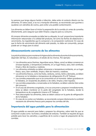 Unidad 2 - Higiene y alimentación




La persona que tenga alguna herida o infección, debe evitar el contacto directo con los
alimentos. En estos casos, si se va a manipular alimentos, se recomienda usar guantes o
ayudarse con utensilios de cocina, para evitar una posible contaminación.

Los alimentos se deben lavar al iniciar la preparación de la comida y/o antes de comerlos
directamente, para asegurar que estén limpios y seguros para su consumo.

Al comprar alimentos envasados se debe leer su etiqueta, la cual proporciona importante
información relacionada a la calidad del producto, tal como las fechas de elaboración y
vencimiento, los ingredientes que lo componen y la composición nutricional. En caso de
que la fecha de vencimiento del alimento esté pasada, no debe ser consumido, porque
puede ser un riesgo para la salud.

Almacenamiento correcto de los alimentos
Las prácticas básicas para mantener la higiene de los alimentos durante el almacenamiento,
dependen del tipo, la naturaleza y el estado de los mismos. Por ejemplo:

  •	 Los alimentos secos (harinas, legumbres secas, fideos, arroz) se deben conservar en
     envases tapados, a temperatura ambiente, en un lugar fresco, seco, bien ventilado,
     limpio y libre de insectos y roedores.
  •	 Los alimentos enlatados se deben almacenar a temperatura ambiente, en un lugar
     fresco, seco, bien ventilado, limpio y libre de insectos y roedores.
  •	 Los alimentos frescos, como las frutas, verduras, carnes, leche y derivados, se deben
     almacenar en la heladera a temperatura de refrigeración (5 a 8 °Celsius).
  •	 Las comidas preparadas que no se consumirán en el momento deben guardarse en
     la heladera, en recipientes de plástico o de vidrio, limpios y bien tapados.
  •	 Las comidas preparadas y conservadas en la heladera, se deben calentar bien antes
     del consumo.
  •	 En el caso de alimentos congelados, si no se consumen o preparan inmediatamente,
     éstos se deben mantener en la parte del congelador de la heladera, donde la
     temperatura es de congelación (menor a 0º Celsius).
  •	 Para descongelar los alimentos, éstos se deben colocar en la parte de refrigeración
     de la heladera.
  •	 En caso de no contar con heladera, se recomienda comprar diariamente la cantidad
     necesaria de alimentos frescos para preparar las comidas del día.

Importancia del agua potable para la alimentación
El agua potable es esencial para beber y preparar los alimentos, sobre todo los que se
consumen crudos como las frutas y ensaladas de verduras. También se requiere de agua
potable para lavar los utensilios y superficies de la cocina o lugar de preparación de las
comidas.




                                                     Guía didáctica del Segundo ciclo de la EEB   50
 