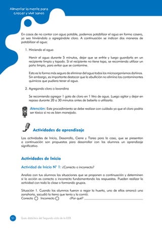 Alimentar la mente para
   crecer y vivir sanos




      En casos de no contar con agua potable, podemos potabilizar el agua en forma casera,
      ya sea hirviéndola o agregándole cloro. A continuación se indican dos maneras de
      potabilizar el agua:

         1.	Hirviendo el agua

         	 Hervir el agua durante 5 minutos, dejar que se enfríe y luego guardarla en un
           recipiente limpio y tapado. Si el recipiente no tiene tapa, se recomienda utilizar un
           paño limpio, para evitar que se contamine.

         	 Esta es la forma más segura de eliminar del agua todos los microorganismos dañinos.
           Sin embargo, es importante destacar que la ebullición no elimina los contaminantes
           químicos que pudiera tener el agua.

         2.	Agregando cloro o lavandina

         	 Se recomienda agregar 1 gota de cloro en 1 litro de agua. Luego agitar y dejar en
           reposo durante 20 a 30 minutos antes de beberla o utilizarla.

             Atención: Este procedimiento se debe realizar con cuidado ya que el cloro podría
             ser tóxico si no es bien manejado.




               Actividades de aprendizaje
      Las actividades de Inicio, Desarrollo, Cierre y Tarea para la casa, que se presentan
      a continuación son propuestas para desarrollar con los alumnos un aprendizaje
      significativo.



      Actividades de Inicio
      Actividad de Inicio N° 1: ¿Correcto o incorrecto?

      Analiza con tus alumnos las situaciones que se proponen a continuación y determinen
      si la acción es correcta o incorrecta fundamentando las respuestas. Pueden realizar la
      actividad con toda la clase o formando grupos.

      Situación 1. Cuando los alumnos fueron a regar la huerta, uno de ellos arrancó una
      zanahoria, sacudió la tierra que tenía y la comió.
      Correcto 	    Incorrecto 	     	    ¿Por qué?




51
51    Guía didáctica del Segundo ciclo de la EEB
 