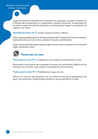 Alimentar la mente para
   crecer y vivir sanos




      Luego de presentar el resultado de la evaluación de cada grupo, se puede compartir con
      el Director de la escuela para su consideración y posterior devolución al responsable de
      la cantina o puesto de venta de alimentos, con el propósito de sugerir la introducción de
      mejoras en la misma.

      Actividad de cierre N° 2: Lavado correcto de frutas y verduras

      Utiliza el agua potabilizada en la Actividad de desarrollo N° 2 para lavar frutas y/o verduras,
      explicando a los alumnos la forma correcta de lavarlas y desinfectarlas.

      Luego de esta actividad pueden preparar algún alimento para compartirlo en la merienda
      (jugos, sándwiches, otros).



                Tareas para la casa
      Tarea para la casa N°1: Cooperamos con la higiene de los alimentos en casa

      Recomienda a tus alumnos que compartan las normas de manipulación higiénica de los
      alimentos con su familia y que ayuden en la preparación de las comidas.

      Tarea para la casa N° 2: Potabilizamos el agua en casa

      Indica a tus alumnos que compartan con su familia las técnicas de potabilización del
      agua. Con ayuda de un adulto pueden practicar lo que se aprendió en la clase.




55
55    Guía didáctica del Segundo ciclo de la EEB
 