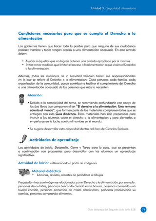 Unidad 3 - Seguridad alimentaria




Condiciones necesarias para que se cumpla el Derecho a la
alimentación
Los gobiernos tienen que hacer todo lo posible para que ninguno de sus ciudadanos
padezca hambre y todos tengan acceso a una alimentación adecuada. En este sentido
deben:

  •	 Ayudar a aquellos que no logran obtener una comida apropiada por sí mismos.
  •	 Evitar tomar medidas que limiten el acceso a la alimentación o que violen el Derecho
     a la alimentación.

Además, todos los miembros de la sociedad también tienen sus responsabilidades
en lo que se refiere al Derecho a la alimentación. Cada persona, cada familia, cada
organización de la comunidad, puede contribuir a facilitar el cumplimiento del Derecho
a una alimentación adecuada de las personas que más lo necesiten.

      Atención:

      •	Debido a la complejidad del tema, se recomienda profundizarlo con apoyo de
        los dos libros que componen el set “El derecho a la alimentación: Una ventana
        abierta al mundo”, que forman parte de los materiales complementarios que se
        entregan con esta Guía didáctica. Estos materiales han sido preparados para
        instruir a los alumnos sobre el derecho a la alimentación y para alentarles a
        empeñarse en la lucha contra el hambre en el mundo.

      •	Se sugiere desarrollar esta capacidad dentro del área de Ciencias Sociales.


        Actividades de aprendizaje
Las actividades de Inicio, Desarrollo, Cierre y Tarea para la casa, que se presentan
a continuación son propuestas para desarrollar con los alumnos un aprendizaje
significativo.

Actividad de Inicio: Reflexionando a partir de imágenes

          Material didáctico
          •	 Láminas, revistas, recortes de periódicos o dibujos

Prepara láminas con imágenes relacionadas con el Derecho a la alimentación, por ejemplo:
personas desnutridas, personas buscando comida en la basura, personas comiendo una
buena comida, personas comiendo en malas condiciones, personas produciendo su
comida, personas comprando alimentos.




                                                    Guía didáctica del Segundo ciclo de la EEB   74
 