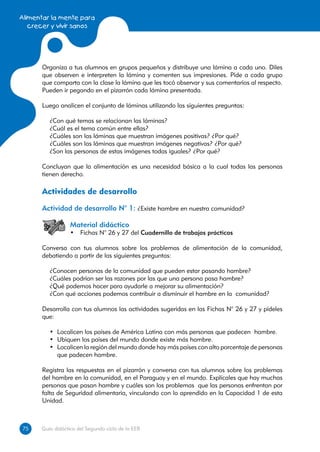 Alimentar la mente para
   crecer y vivir sanos




      Organiza a tus alumnos en grupos pequeños y distribuye una lámina a cada uno. Diles
      que observen e interpreten la lámina y comenten sus impresiones. Pide a cada grupo
      que comparta con la clase la lámina que les tocó observar y sus comentarios al respecto.
      Pueden ir pegando en el pizarrón cada lámina presentada.

      Luego analicen el conjunto de láminas utilizando las siguientes preguntas:

         ¿Con qué temas se relacionan las láminas?
         ¿Cuál es el tema común entre ellas?
         ¿Cuáles son las láminas que muestran imágenes positivas? ¿Por qué?
         ¿Cuáles son las láminas que muestran imágenes negativas? ¿Por qué?
         ¿Son las personas de estas imágenes todas iguales? ¿Por qué?

      Concluyan que la alimentación es una necesidad básica a la cual todas las personas
      tienen derecho.

      Actividades de desarrollo
      Actividad de desarrollo N° 1: ¿Existe hambre en nuestra comunidad?

                  Material didáctico
                  •	 Fichas N° 26 y 27 del Cuadernillo de trabajos prácticos

      Conversa con tus alumnos sobre los problemas de alimentación de la comunidad,
      debatiendo a partir de las siguientes preguntas:

         ¿Conocen personas de la comunidad que pueden estar pasando hambre?
         ¿Cuáles podrían ser las razones por las que una persona pasa hambre?
         ¿Qué podemos hacer para ayudarle a mejorar su alimentación?
         ¿Con qué acciones podemos contribuir a disminuir el hambre en la comunidad?

      Desarrolla con tus alumnos las actividades sugeridas en las Fichas N° 26 y 27 y pídeles
      que:

         •	 Localicen los países de América Latina con más personas que padecen hambre.
         •	 Ubiquen los países del mundo donde existe más hambre.
         •	 Localicen la región del mundo donde hay más países con alto porcentaje de personas
            que padecen hambre.

      Registra las respuestas en el pizarrón y conversa con tus alumnos sobre los problemas
      del hambre en la comunidad, en el Paraguay y en el mundo. Explícales que hay muchas
      personas que pasan hambre y cuáles son los problemas que las personas enfrentan por
      falta de Seguridad alimentaria, vinculando con lo aprendido en la Capacidad 1 de esta
      Unidad.



75
75    Guía didáctica del Segundo ciclo de la EEB
 
