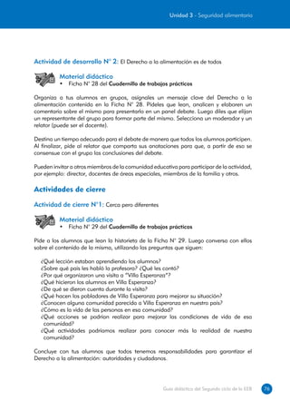 Unidad 3 - Seguridad alimentaria




Actividad de desarrollo N° 2: El Derecho a la alimentación es de todos

          Material didáctico
          •	 Ficha N° 28 del Cuadernillo de trabajos prácticos

Organiza a tus alumnos en grupos, asígnales un mensaje clave del Derecho a la
alimentación contenida en la Ficha N° 28. Pídeles que lean, analicen y elaboren un
comentario sobre el mismo para presentarlo en un panel debate. Luego diles que elijan
un representante del grupo para formar parte del mismo. Selecciona un moderador y un
relator (puede ser el docente).

Destina un tiempo adecuado para el debate de manera que todos los alumnos participen.
Al finalizar, pide al relator que comparta sus anotaciones para que, a partir de eso se
consensue con el grupo las conclusiones del debate.

Pueden invitar a otros miembros de la comunidad educativa para participar de la actividad,
por ejemplo: director, docentes de áreas especiales, miembros de la familia y otros.

Actividades de cierre
Actividad de cierre N°1: Cerca pero diferentes

          Material didáctico
          •	 Ficha N° 29 del Cuadernillo de trabajos prácticos

Pide a los alumnos que lean la historieta de la Ficha N° 29. Luego conversa con ellos
sobre el contenido de la misma, utilizando las preguntas que siguen:

  ¿Qué lección estaban aprendiendo los alumnos?
  ¿Sobre qué país les habló la profesora? ¿Qué les contó?
  ¿Por qué organizaron una visita a “Villa Esperanza”?
  ¿Qué hicieron los alumnos en Villa Esperanza?
  ¿De qué se dieron cuenta durante la visita?
  ¿Qué hacen los pobladores de Villa Esperanza para mejorar su situación?
  ¿Conocen alguna comunidad parecida a Villa Esperanza en nuestro país?
  ¿Cómo es la vida de las personas en esa comunidad?
  ¿Qué acciones se podrían realizar para mejorar las condiciones de vida de esa
   comunidad?
  ¿Qué actividades podríamos realizar para conocer más la realidad de nuestra
   comunidad?

Concluye con tus alumnos que todos tenemos responsabilidades para garantizar el
Derecho a la alimentación: autoridades y ciudadanos.




                                                     Guía didáctica del Segundo ciclo de la EEB   76
 