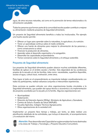 Alimentar la mente para
   crecer y vivir sanos




      agua, de otros recursos naturales, así como en la promoción de temas relacionados a la
      alimentación saludable.

      Todas las personas que forman parte de la comunidad escolar pueden contribuir a mejorar
      su alimentación mediante proyectos de Seguridad alimentaria.

      Un proyecto de Seguridad alimentaria beneficia a todos los involucrados. Por ejemplo
      una huerta escolar permite:

         •	 Ofrecer un lugar para aprender sobre la naturaleza, la agricultura y la nutrición.
         •	 Tener un aprendizaje continuo sobre el medio ambiente.
         •	 Ofrecer una fuente de alimentos para mejorar la alimentación de las personas y
            como consecuencia su salud.
         •	 Vivenciar la producción de alimentos.
         •	 Aprender sobre el desarrollo organizativo y la autogestión.
         •	 Desarrollar las capacidades emprendedoras.
         •	 Tomar conciencia sobre la Seguridad alimentaria y el enfoque sostenible.

      Proyectos de Seguridad alimentaria

      Los proyectos de Seguridad alimentaria pueden abarcar muchas actividades diferentes,
      factibles de aplicar en el ámbito escolar y familiar. Esto dependerá de las condiciones
      propias de la escuela y/o de las familias, tales como: necesidades, superficie disponible,
      acceso al agua, cultura local, motivación, entre otros.

      Para lograr el éxito en el emprendimiento es importante trabajar coordinadamente con
      todos los participantes, realizar esfuerzos conjuntos e intercambiar experiencias.

      Estas acciones se pueden articular con otras organizaciones locales vinculadas a la
      Seguridad alimentaria, que pueden dar apoyo técnico o económico a la implementación
      de proyectos acordados por la escuela y/o la familia. Algunas organizaciones son:

         •	   Municipalidad.
         •	   Gobernación.
         •	   Dirección de Extensión Agraria (DEAg). Ministerio de Agricultura y Ganadería.
         •	   Centros de Salud o Puestos de Salud (MSPyBS).
         •	   Escuelas Agrícolas, Colegios Técnicos Agropecuarios.
         •	   Otras organizaciones de la sociedad civil.

      Implementar un proyecto lleva tiempo y trabajo, por tanto, se debe realizar una
      planificación detallada de las actividades, que incluya el desarrollo, el acompañamiento
      y la evaluación del mismo.

               Atención: Para desarrollar esta Capacidad se sugiere emplear las horas destinadas
               a las áreas de Trabajo y Tecnología, y Proyecto Educativo Comunitario.


79
79    Guía didáctica del Segundo ciclo de la EEB
 