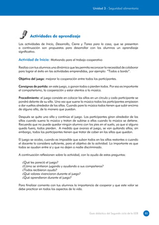 Unidad 3 - Seguridad alimentaria




        Actividades de aprendizaje
Las actividades de Inicio, Desarrollo, Cierre y Tarea para la casa, que se presentan
a continuación son propuestas para desarrollar con los alumnos un aprendizaje
significativo.

Actividad de Inicio: Motivando para el trabajo cooperativo

Realiza con tus alumnos una dinámica que les permita reconocer la necesidad de colaborar
para lograr el éxito en las actividades emprendidas, por ejemplo: “Todos a bordo”.

Objetivo del juego: mejorar la cooperación entre todos los participantes.

Consignas de partida: en este juego, o ganan todos o pierden todos. Por eso es importante
el compañerismo, la cooperación y estar atentos a la música.

Procedimiento: el juego consiste en colocar las sillas en un círculo y cada participante se
pondrá delante de su silla. Una vez que suene la música todos los participantes empiezan
a dar vueltas alrededor de las sillas. Cuando pare la música todos tienen que subir encima
de alguna silla, de la manera que puedan.

Después se quita una silla y continúa el juego. Los participantes giran alrededor de las
sillas cuando suena la música y tratan de subirse a ellas cuando la música se detiene.
Recuerda que no puede quedar ningún alumno con los pies en el suelo, ya que si alguno
queda fuera, todos pierden. A medida que avanza el juego, se van quitando sillas; sin
embargo, todos los participantes tienen que tratar de caber en las sillas que quedan.

El juego se acaba, cuando es imposible que suban todos en las sillas restantes o cuando
el docente lo considera suficiente, para el objetivo de la actividad. Lo importante es que
todos se ayudan entre sí y que no dejen a nadie discriminado.

A continuación reflexionen sobre la actividad, con la ayuda de estas preguntas:

  ¿Qué les pareció el juego?
  ¿Cómo se sintieron jugando y ayudando a sus compañeros?
  ¿Todos recibieron ayuda?
  ¿Qué valores vivenciaron durante el juego?
  ¿Qué aprendieron durante el juego?

Para finalizar comenta con tus alumnos la importancia de cooperar y que este valor se
debe practicar en todos los aspectos de la vida.




                                                     Guía didáctica del Segundo ciclo de la EEB   80
 