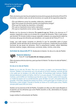 Alimentar la mente para
   crecer y vivir sanos




      Pide voluntarios para leer las principales funciones de los grupos de alimentos (Ficha N°3).
      Comenten y analicen cada una de las funciones con ayuda de las siguientes preguntas:

         ¿Por qué debemos comer los cereales, tubérculos y derivados?
         ¿Qué otros grupos de alimentos aportan principalmente energía?
         ¿Para qué nos ayudan las vitaminas y minerales?
         ¿Por qué es importante tomar leche y derivados?
         ¿Por qué es importante comer carnes, legumbres y huevos?

      Realiza con los alumnos la dinámica Te cuento lo que sé. Divide a los alumnos en 7
      equipos, asignando a cada uno el nombre de un grupo de alimentos. Pide a cada equipo
      que durante 10 minutos analice el grupo asignado y prepare una presentación sobre las
      funciones del grupo de alimentos que estudiaron, con ayuda de las Fichas N° 2 y 3.

      Luego, que cada equipo comparta en plenaria lo que ha aprendido sobre el grupo
      estudiado, dando ejemplos de los alimentos que lo componen y explicando las principales
      funciones de ese grupo de alimentos. Para la presentación pueden utilizar diferentes
      técnicas creativas: juegos, adivinanzas, canciones, bailes, mímica, entre otras.

      Actividad de desarrollo N° 2: Analizando la historia: Un día en la vida de Pedrito

                  Material didáctico
                  •	 Ficha N° 4 del Cuadernillo de trabajos prácticos

      Pide voluntarios entre los alumnos, para que lean la historia “Un día en la vida de Pedrito”,
      Ficha N° 4.

      Un día en la vida de Pedrito

      Pedrito es un niño de 10 años. Vive con su mamá, su papá y sus hermanas Rosa y
      Carmen. Pedrito y sus hermanas van a la escuela en el turno mañana, caminan de ida
      y de vuelta por un sendero a la orilla del arroyo. Al levantarse cada mañana, Pedrito
      siempre desayuna cocido con leche, maní ku’i y un poco de pan. En la escuela, a media
      mañana, come tortilla con mandioca que trae de su casa. Cuando vuelven de la escuela,
      su madre les espera con su comida favorita: guiso de fideo con pan y de postre dulce de
      guayaba. A la tarde, después de realizar las tareas, a él le gusta jugar en el patio con sus
      hermanas y otros amigos. Cuando la familia se reúne en la noche para cenar, Pedrito
      siempre pide huevo frito con arroz.

      Analiza con tus alumnos el día de Pedrito. Completa con ellos una olla muda dibujada en
      el pizarrón con los alimentos que come Pedrito durante un día, ubicándolos en el grupo
      correspondiente.

      Luego analicen la alimentación de Pedrito:



17
17    Guía didáctica del Segundo ciclo de la EEB
 