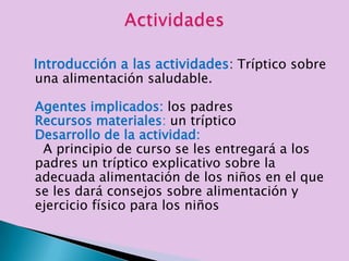Introducción a las actividades: Tríptico sobre
una alimentación saludable.

Agentes implicados: los padres
Recursos materiales: un tríptico
Desarrollo de la actividad:
 A principio de curso se les entregará a los
padres un tríptico explicativo sobre la
adecuada alimentación de los niños en el que
se les dará consejos sobre alimentación y
ejercicio físico para los niños
 