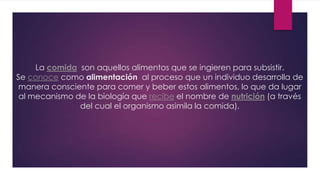 La comida son aquellos alimentos que se ingieren para subsistir.
Se conoce como alimentación al proceso que un individuo desarrolla de
manera consciente para comer y beber estos alimentos, lo que da lugar
al mecanismo de la biología que recibe el nombre de nutrición (a través
del cual el organismo asimila la comida).