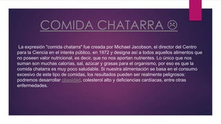 COMIDA CHATARRA
La expresión "comida chatarra" fue creada por Michael Jacobson, el director del Centro
para la Ciencia en el interés público, en 1972 y designa así a todos aquellos alimentos que
no poseen valor nutricional, es decir, que no nos aportan nutrientes. Lo único que nos
suman son muchas calorías, sal, azúcar y grasas para el organismo, por eso es que la
comida chatarra es muy poco saludable. Si nuestra alimentación se basa en el consumo
excesivo de este tipo de comidas, los resultados pueden ser realmente peligrosos:
podremos desarrollar obesidad, colesterol alto y deficiencias cardíacas, entre otras
enfermedades.