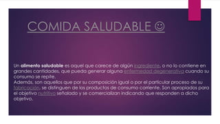 COMIDA SALUDABLE
Un alimento saludable es aquel que carece de algún ingrediente, o no lo contiene en
grandes cantidades, que pueda generar alguna enfermedad degenerativa cuando su
consumo se repite.
Además, son aquellos que por su composición igual o por el particular proceso de su
fabricación, se distinguen de los productos de consumo corriente. Son apropiados para
el objetivo nutritivo señalado y se comercializan indicando que responden a dicho
objetivo.