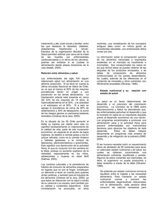 tratamiento y alto costo social y familiar, entre
las que destacan la obesidad, diabetes,
dislipidemias, hipertensión y cáncer.
Estudios de la organización Mundial de la
Salud permiten estimar que cerca de la mitad
de las muertes por enfermedades
cardiovasculares y un tercio de los cánceres,
podrían ser evitados si se cuidase la
alimentación desde etapas tempranas de la
vida (Atalah, 2004).
Relación entre alimentos y salud.
Las enfermedades del siglo XXI siguen
relacionado salud con alimentación en una
altísima proporción. Si se tiene en cuenta la
última encuesta Nacional de Salud de Chile,
se ve que al menos el 50% de las mayores
prevalencias tienen un origen y una
prevención en los temas alimentarios. La
hipertensión arterial está presente en cerca
del 33% de los mayores de 15 años; la
hipercolesterolemia en el 35%; y la obesidad
y el sobrepeso en el 60%. Si a esto se
agrega la prevalencia de cerca de 90% de
sedentarismo y 40% de tabaquismo, la suma
de los riesgos genera un panorama bastante
dramático (Jiménez de la Jara, 2005).
En la década de los 90 Chile aumentó al
doble su ingreso per cápita, pero esto no
significó necesariamente un mejoramiento de
la calidad de vida; parte de ese incremento
económico, en especial en el sector de bajos
ingresos, se destinó a comida grasa y rica en
azúcar refinada, como es la comida chatarra
y bebidas gaseosas, a la compra de
televisores, electrodomésticos o automóviles.
Esto significó una disminución de la actividad
física, lo que en conjunto con los cambios en
la dieta, produjo un aumento explosivo de la
obesidad, especialmente en los niños,
adolescentes y mujeres en edad fértil
(Salinas, 2003).
Los cambios culturales y la persistencia de
hábitos de consumo de alimentos preparados
en lugares que no son el hogar, constituyen
un elemento a tener en cuenta para quienes
dictan políticas, y también para la industria de
los alimentos (Jiménez de la Jara, 2005), ya
que éstos se relacionan con la salud a través
de su carencia o su exceso, pero también por
su calidad y contenidos específicos. Esta
consideración ha provocado, en años
recientes, una revitalización de los conceptos
antiguos tales como: un niño/a gordo se
consideraba saludable, una embarazada debía
comer por dos.
La información sobre la composición química
de los alimentos nacionales e importados
existentes en el mercado es insuficiente e
incompleta. Son excepcionales los casos en
los que dichos datos se pueden obtener de las
etiquetas de los productos envasados, o de
tablas de composición de alimentos
confeccionadas en los países desarrollados,
las cuales, además de las diferencias en el
contenido de minerales y otros nutrientes, son
difícilmente accesibles (Olivares, 1996).
Estado nutricional y su relación con
estado de salud
La salud es un factor determinante del
desarrollo y un precursor del crecimiento
económico. La Comisión de la OMS sobre
Macroeconomía y Salud ha demostrado que,
las enfermedades perturban el desarrollo y que
la inversión en salud es un importante requisito
previo al desarrollo económico de una nación.
Los programas encaminados a promover una
alimentación sana y la actividad física para
prevenir enfermedades son instrumentos
decisivos para alcanzar los objetivos de éste
desarrollo. Éstos se deben integrar
eficazmente en programas más amplios de
desarrollo y de mitigación de la pobreza (OMS,
2003).
El ser humano necesita cubrir un requerimiento
diario de alrededor de 50 nutrientes para tener
un adecuado estado nutricional y de salud, los
cuales se obtienen consumiendo una
alimentación suficiente, equilibrada y variada.
Algunos de estos nutrientes son esenciales, es
decir, el organismo no puede producirlos y
debe recibirlos a través de la dieta (Olivares,
1996).
Se entiende por estado nutricional normal al
equilibrio entre la ingesta y las necesidad
alimentaría. Para mantener un estado
nutricional normal y prevenir las
enfermedades degenerativas relacionadas
con la alimentación, cada persona debe
consumir las calorías necesarias para
 